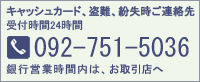 キャッシュカード、盗難、紛失時ご連絡先　受付時間24時間 [TEL]092-751-5036 銀行営業時間内は、お近くの店舗へ