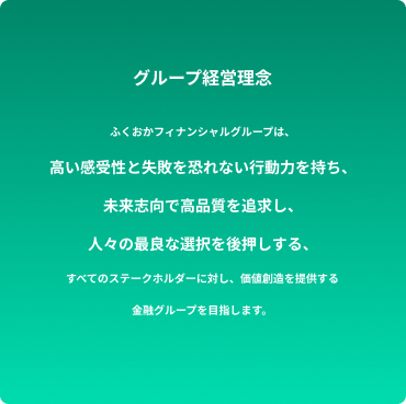 グループ経営理念/ふくおかフィナンシャルグループは、高い感受性と失敗を恐れない行動力を持ち、未来志向で高品質を追求し、人々の最良な選択を後押しする、すべてのステークホルダーに対し、価値想像を提供する金融グループを目指します。