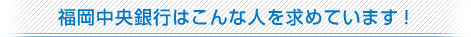 福岡中央銀行はこんな人を求めています！