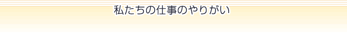 私たちの仕事のやりがい