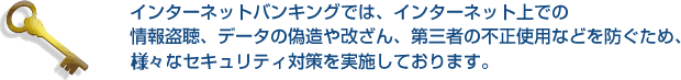 インターネットバンキングでは、インターネット上での情報盗聴、データの偽造や改ざん、第三者の不正使用などを防ぐため、様々なセキュリティ対策を実施しております。