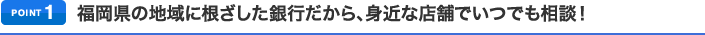 ポイント1 福岡県の地域に根ざした銀行だから、身近な店舗でいつでも相談！