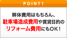 ポイント1 解体費用はもちろん、駐車場造成費用や賃貸目的のリフォーム費用にもＯＫ！