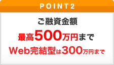ポイント2 ご融資金額 最高500万円まで Web完結型は300万円まで