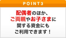 ポイント3 配偶者のほか、ご両親やお子さまに関する資金にもご利用できます！