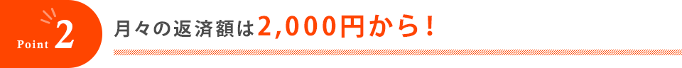 Point2 月々の返済額は2,000円から！