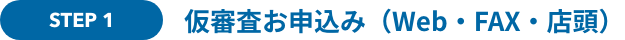 STEP 1 仮審査お申込み（Web・FAX・店頭）