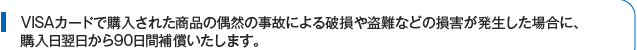 VISAカードで購入された商品の偶然の事故による破損や盗難などの損害が発生した場合に、購入日翌日から90日間補償いたします。