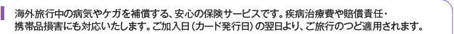 海外旅行中の病気やケガを補償する、安心の保険サービスです。疾病治療費や賠償責任・携帯品損害にも対応いたします。ご加入日（カード発行日）の翌日より、ご旅行のつど適用されます。