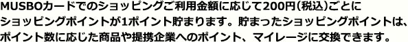 MUSBOカードのでのショッピングご利用金額に応じて1,000円につき、ショッピングポイントが1ポイント貯まります。貯まったショッピングポイントは、ポイント数に応じた商品や提携企業へのポイント、マイレージに交換できます。