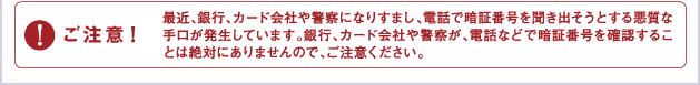 ご注意：最近銀行、カード会社や警察になりすまし、電話で暗証番号を聞きだそうとする悪質な手口が発生しています。銀行、カード会社や警察が、電話などで暗証番号を確認することは絶対にありませんので、ご注意ください。