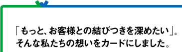 「もっと、お客様との結びつきを深めたい」。そんな私たちの想いをカードにしました。