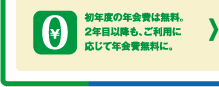 初年度の年会費は無料。2年目以降も、ご利用に応じて年会費無料に。