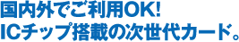 国内外でご利用OK！ICチップ搭載の次世代カード。