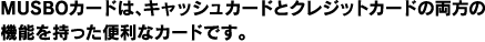 MUSBOカードは、キャッシュカードとクレジットカードの両方の機能を持った便利なカードです。