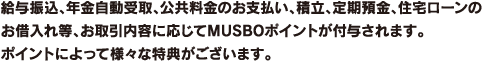 給与振込、年金自動受取、公共料金のお支払い、積立、定期預金、住宅ローンのお借入れ等、お取引内容に応じてMUSBOポイントが付与されます。