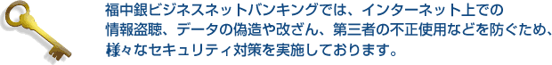 福中銀ビジネスネットバンキングでは、インターネット上での情報盗聴、データの偽造や改ざん、第三者の不正使用などを防ぐため、様々なセキュリティ対策を実施しております。