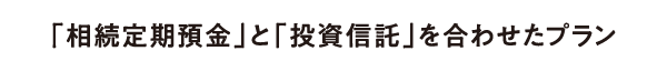 「相続定期預金」と「投資信託」を合わせたプラン