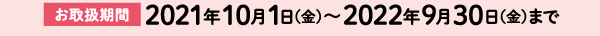 【お取扱期間】2021年10月1日(金)〜2022年9月30日(金)まで