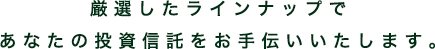 厳選したラインナップで あなたの投資信託をお手伝いいたします。