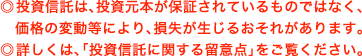 ◎投資信託は、投資元本が保証されているものではなく、  価格の変動等により、損失が生じるおそれがあります。 ◎詳しくは、「投資信託に関する留意点」をご覧ください。