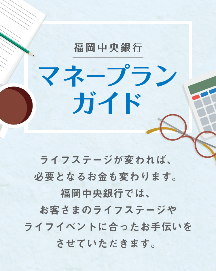 福岡中央銀行 マネープランガイド ライフステージが変われば、必要となるお金も変わります。福岡中央銀行では、お客さまのライフステージやライフイベントに合ったお手伝いをさせていただきます。