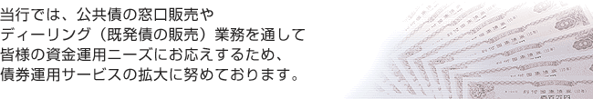 当行では、公共債の窓口販売やディーリング（既発債の販売）業務を通して皆さまの資金運用ニーズにお応えするため、債券運用サービスの拡大に努めております。
